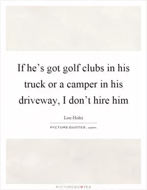 If he’s got golf clubs in his truck or a camper in his driveway, I don’t hire him Picture Quote #1