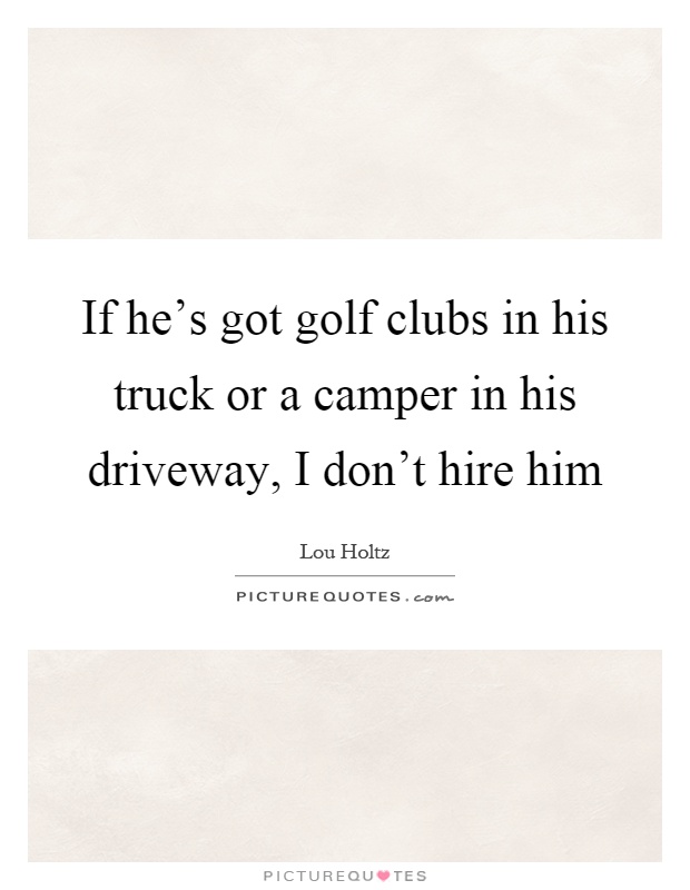 If he's got golf clubs in his truck or a camper in his driveway, I don't hire him Picture Quote #1