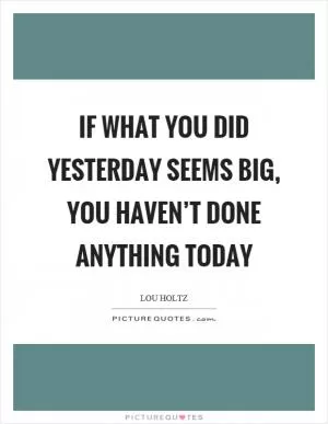 If what you did yesterday seems big, you haven’t done anything today Picture Quote #1