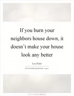 If you burn your neighbors house down, it doesn’t make your house look any better Picture Quote #1
