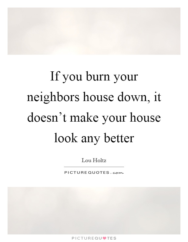 If you burn your neighbors house down, it doesn't make your house look any better Picture Quote #1
