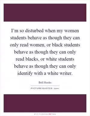 I’m so disturbed when my women students behave as though they can only read women, or black students behave as though they can only read blacks, or white students behave as though they can only identify with a white writer Picture Quote #1