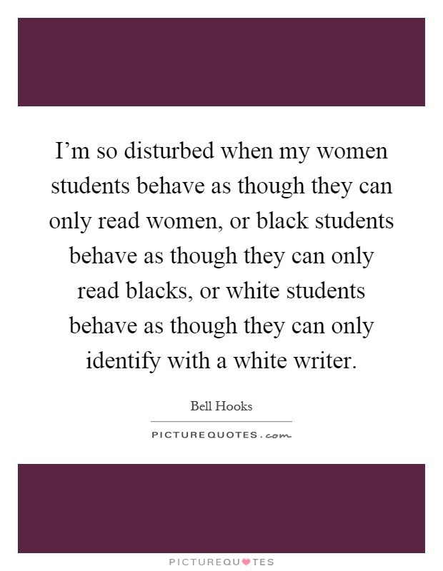I'm so disturbed when my women students behave as though they can only read women, or black students behave as though they can only read blacks, or white students behave as though they can only identify with a white writer Picture Quote #1