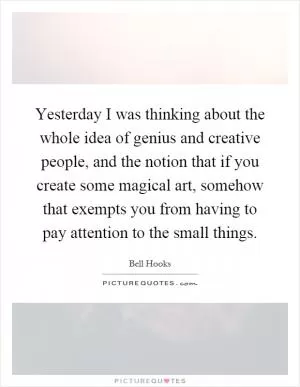Yesterday I was thinking about the whole idea of genius and creative people, and the notion that if you create some magical art, somehow that exempts you from having to pay attention to the small things Picture Quote #1