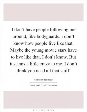 I don’t have people following me around, like bodyguards. I don’t know how people live like that. Maybe the young movie stars have to live like that, I don’t know. But it seems a little crazy to me. I don’t think you need all that stuff Picture Quote #1