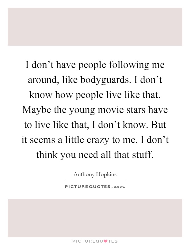 I don't have people following me around, like bodyguards. I don't know how people live like that. Maybe the young movie stars have to live like that, I don't know. But it seems a little crazy to me. I don't think you need all that stuff Picture Quote #1