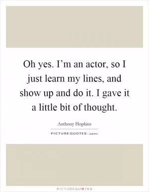 Oh yes. I’m an actor, so I just learn my lines, and show up and do it. I gave it a little bit of thought Picture Quote #1