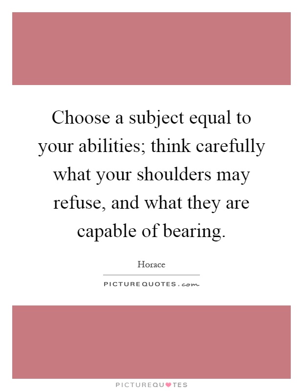Choose a subject equal to your abilities; think carefully what your shoulders may refuse, and what they are capable of bearing Picture Quote #1