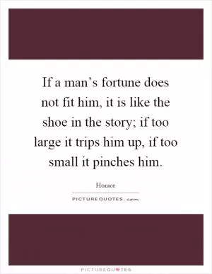 If a man’s fortune does not fit him, it is like the shoe in the story; if too large it trips him up, if too small it pinches him Picture Quote #1