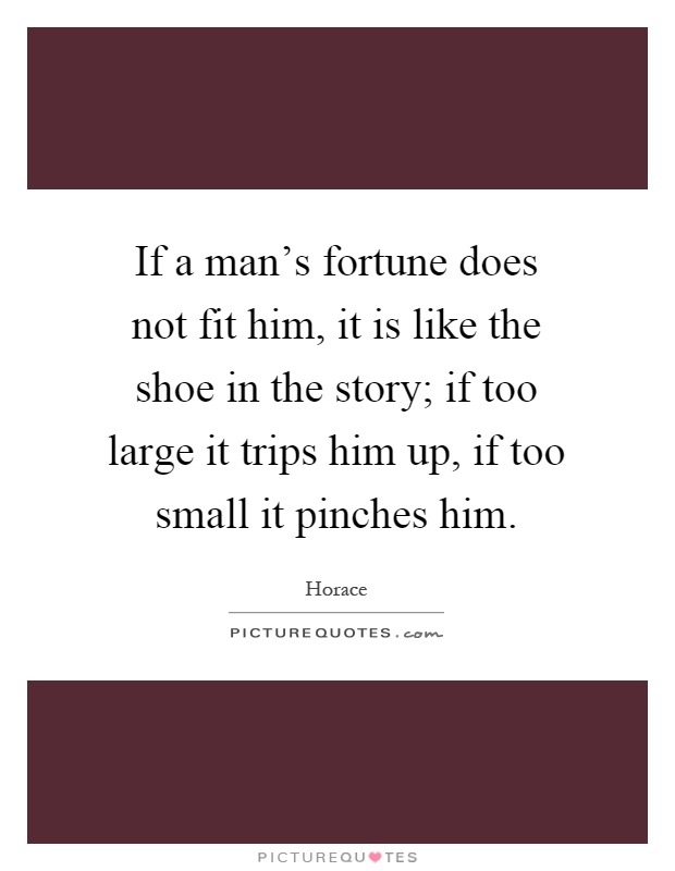 If a man's fortune does not fit him, it is like the shoe in the story; if too large it trips him up, if too small it pinches him Picture Quote #1