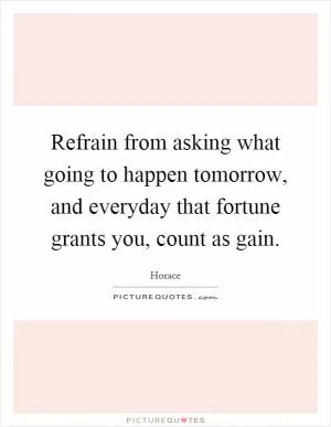 Refrain from asking what going to happen tomorrow, and everyday that fortune grants you, count as gain Picture Quote #1