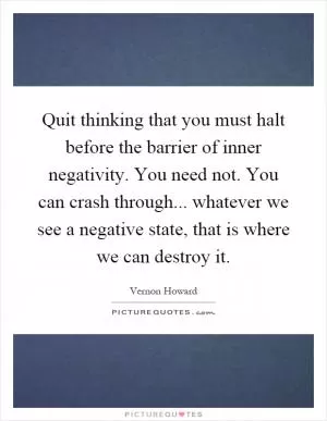 Quit thinking that you must halt before the barrier of inner negativity. You need not. You can crash through... whatever we see a negative state, that is where we can destroy it Picture Quote #1