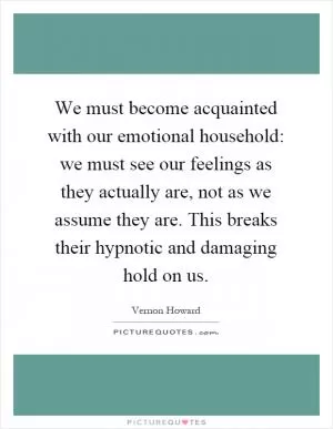 We must become acquainted with our emotional household: we must see our feelings as they actually are, not as we assume they are. This breaks their hypnotic and damaging hold on us Picture Quote #1
