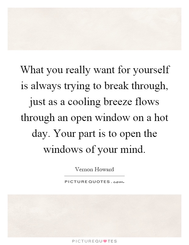 What you really want for yourself is always trying to break through, just as a cooling breeze flows through an open window on a hot day. Your part is to open the windows of your mind Picture Quote #1