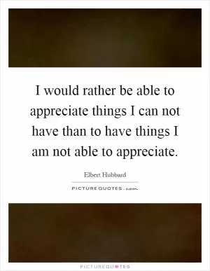I would rather be able to appreciate things I can not have than to have things I am not able to appreciate Picture Quote #1