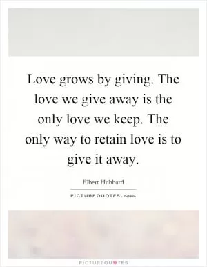 Love grows by giving. The love we give away is the only love we keep. The only way to retain love is to give it away Picture Quote #1
