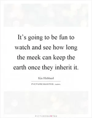It’s going to be fun to watch and see how long the meek can keep the earth once they inherit it Picture Quote #1