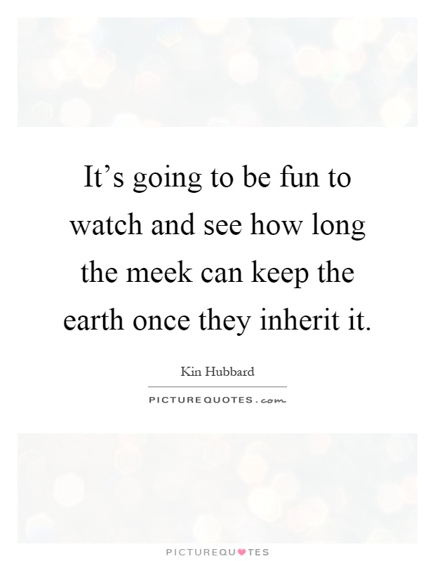 It's going to be fun to watch and see how long the meek can keep the earth once they inherit it Picture Quote #1