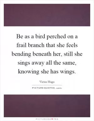 Be as a bird perched on a frail branch that she feels bending beneath her, still she sings away all the same, knowing she has wings Picture Quote #1
