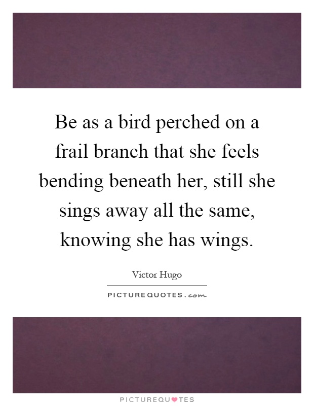 Be as a bird perched on a frail branch that she feels bending beneath her, still she sings away all the same, knowing she has wings Picture Quote #1