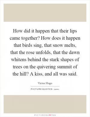 How did it happen that their lips came together? How does it happen that birds sing, that snow melts, that the rose unfolds, that the dawn whitens behind the stark shapes of trees on the quivering summit of the hill? A kiss, and all was said Picture Quote #1