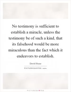 No testimony is sufficient to establish a miracle, unless the testimony be of such a kind, that its falsehood would be more miraculous than the fact which it endeavors to establish Picture Quote #1