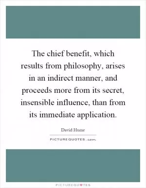 The chief benefit, which results from philosophy, arises in an indirect manner, and proceeds more from its secret, insensible influence, than from its immediate application Picture Quote #1