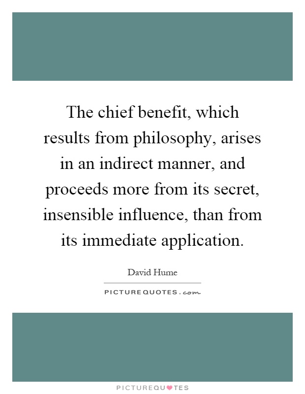 The chief benefit, which results from philosophy, arises in an indirect manner, and proceeds more from its secret, insensible influence, than from its immediate application Picture Quote #1