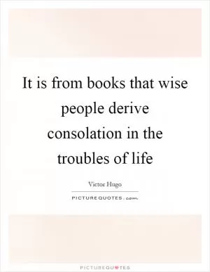 It is from books that wise people derive consolation in the troubles of life Picture Quote #1