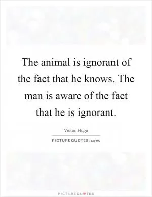 The animal is ignorant of the fact that he knows. The man is aware of the fact that he is ignorant Picture Quote #1