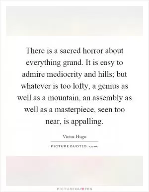 There is a sacred horror about everything grand. It is easy to admire mediocrity and hills; but whatever is too lofty, a genius as well as a mountain, an assembly as well as a masterpiece, seen too near, is appalling Picture Quote #1