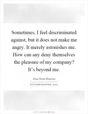 Sometimes, I feel discriminated against, but it does not make me angry. It merely astonishes me. How can any deny themselves the pleasure of my company? It’s beyond me Picture Quote #1