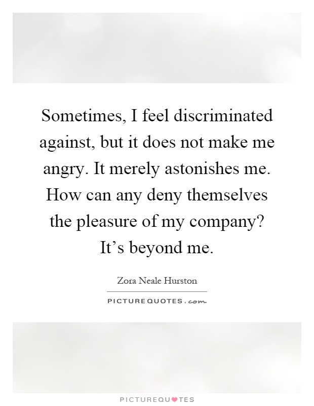 Sometimes, I feel discriminated against, but it does not make me angry. It merely astonishes me. How can any deny themselves the pleasure of my company? It's beyond me Picture Quote #1