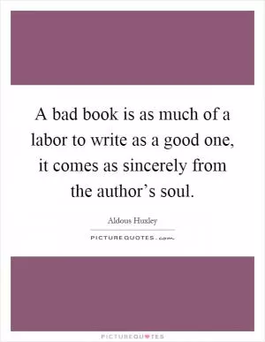 A bad book is as much of a labor to write as a good one, it comes as sincerely from the author’s soul Picture Quote #1
