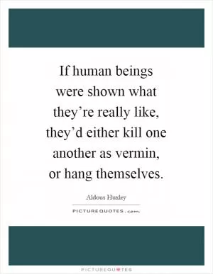 If human beings were shown what they’re really like, they’d either kill one another as vermin, or hang themselves Picture Quote #1
