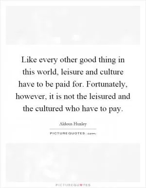 Like every other good thing in this world, leisure and culture have to be paid for. Fortunately, however, it is not the leisured and the cultured who have to pay Picture Quote #1