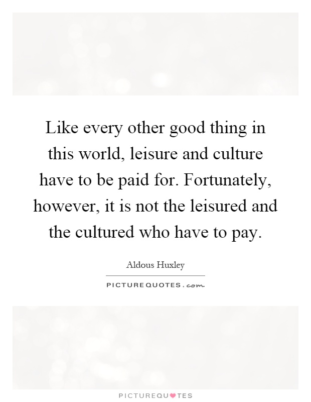 Like every other good thing in this world, leisure and culture have to be paid for. Fortunately, however, it is not the leisured and the cultured who have to pay Picture Quote #1