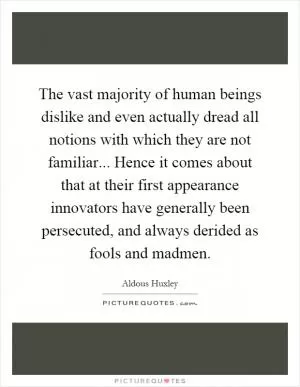 The vast majority of human beings dislike and even actually dread all notions with which they are not familiar... Hence it comes about that at their first appearance innovators have generally been persecuted, and always derided as fools and madmen Picture Quote #1