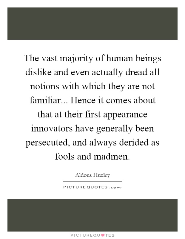 The vast majority of human beings dislike and even actually dread all notions with which they are not familiar... Hence it comes about that at their first appearance innovators have generally been persecuted, and always derided as fools and madmen Picture Quote #1