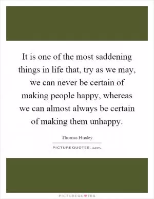 It is one of the most saddening things in life that, try as we may, we can never be certain of making people happy, whereas we can almost always be certain of making them unhappy Picture Quote #1