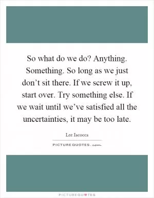 So what do we do? Anything. Something. So long as we just don’t sit there. If we screw it up, start over. Try something else. If we wait until we’ve satisfied all the uncertainties, it may be too late Picture Quote #1