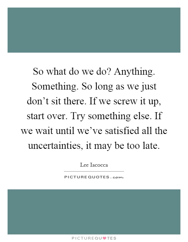 So what do we do? Anything. Something. So long as we just don't sit there. If we screw it up, start over. Try something else. If we wait until we've satisfied all the uncertainties, it may be too late Picture Quote #1