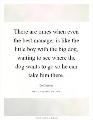 There are times when even the best manager is like the little boy with the big dog, waiting to see where the dog wants to go so he can take him there Picture Quote #1