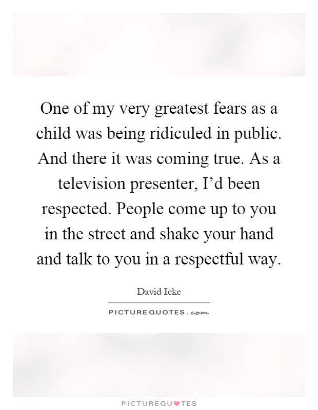 One of my very greatest fears as a child was being ridiculed in public. And there it was coming true. As a television presenter, I'd been respected. People come up to you in the street and shake your hand and talk to you in a respectful way Picture Quote #1