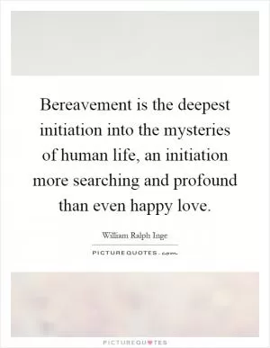 Bereavement is the deepest initiation into the mysteries of human life, an initiation more searching and profound than even happy love Picture Quote #1
