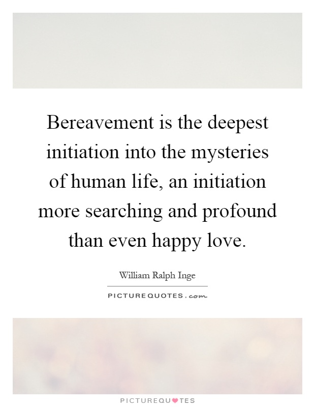 Bereavement is the deepest initiation into the mysteries of human life, an initiation more searching and profound than even happy love Picture Quote #1