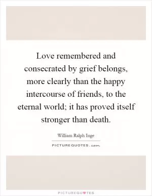Love remembered and consecrated by grief belongs, more clearly than the happy intercourse of friends, to the eternal world; it has proved itself stronger than death Picture Quote #1