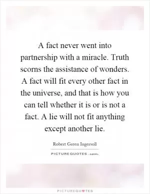 A fact never went into partnership with a miracle. Truth scorns the assistance of wonders. A fact will fit every other fact in the universe, and that is how you can tell whether it is or is not a fact. A lie will not fit anything except another lie Picture Quote #1
