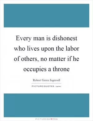 Every man is dishonest who lives upon the labor of others, no matter if he occupies a throne Picture Quote #1