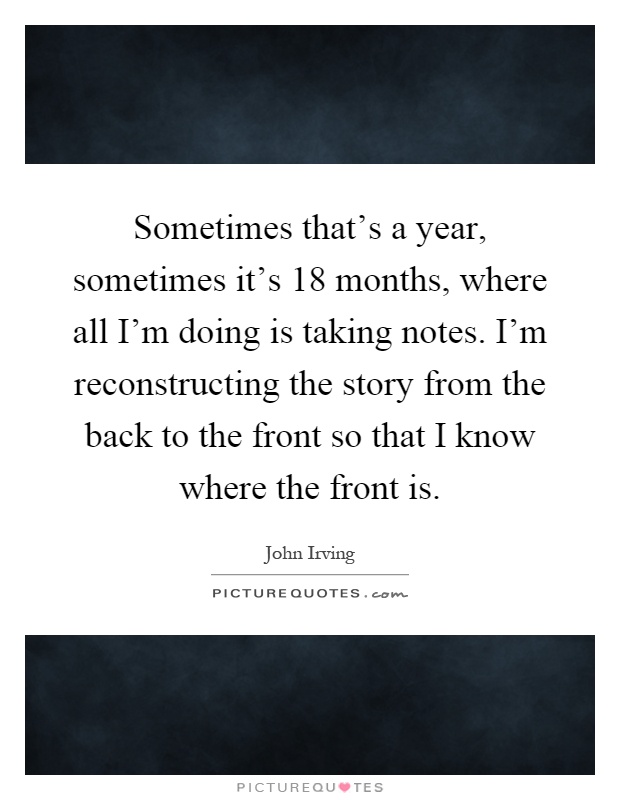 Sometimes that's a year, sometimes it's 18 months, where all I'm doing is taking notes. I'm reconstructing the story from the back to the front so that I know where the front is Picture Quote #1